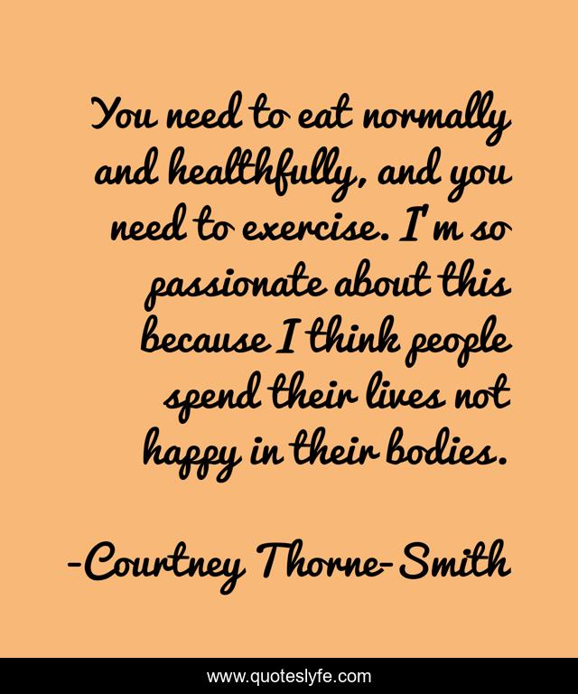 You need to eat normally and healthfully, and you need to exercise. I'm so passionate about this because I think people spend their lives not happy in their bodies.