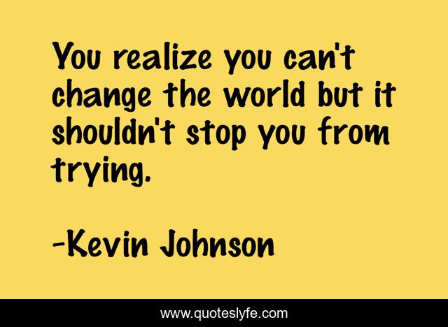 You realize you can't change the world but it shouldn't stop you from trying.