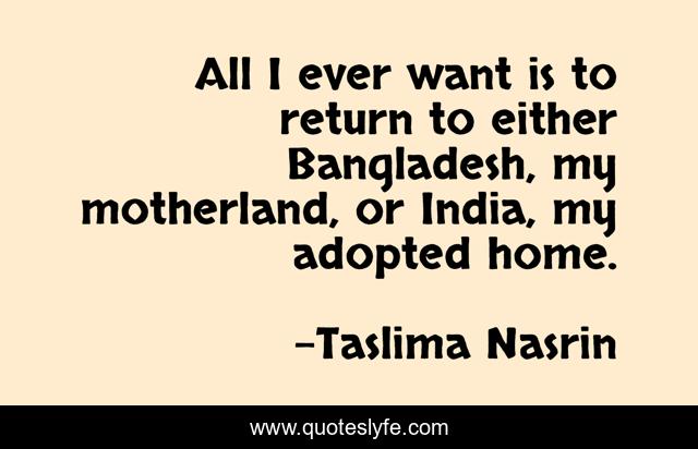 All I ever want is to return to either Bangladesh, my motherland, or India, my adopted home.