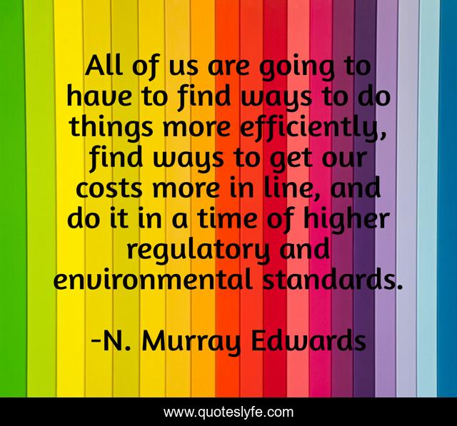 All of us are going to have to find ways to do things more efficiently, find ways to get our costs more in line, and do it in a time of higher regulatory and environmental standards.