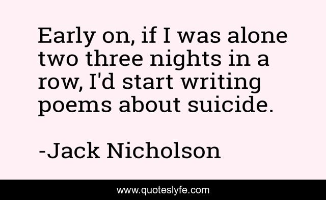 Early on, if I was alone two three nights in a row, I'd start writing poems about suicide.