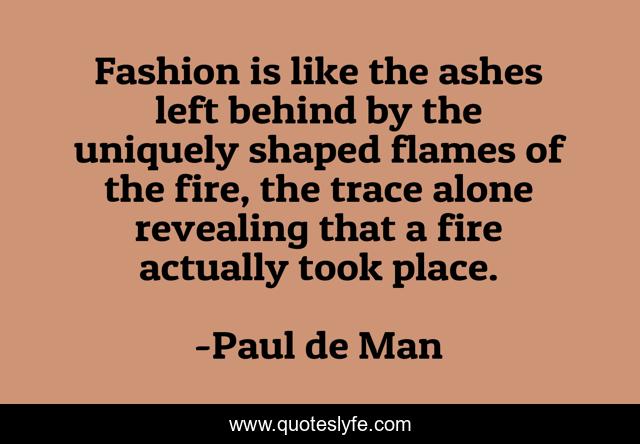 Fashion is like the ashes left behind by the uniquely shaped flames of the fire, the trace alone revealing that a fire actually took place.