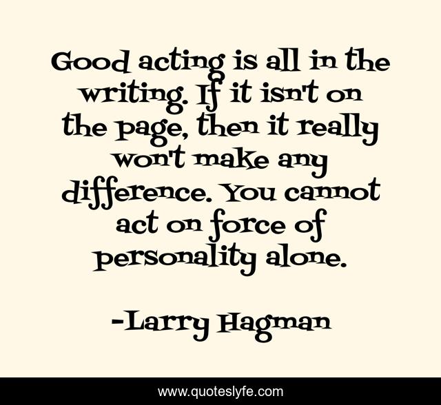 Good acting is all in the writing. If it isn't on the page, then it really won't make any difference. You cannot act on force of personality alone.