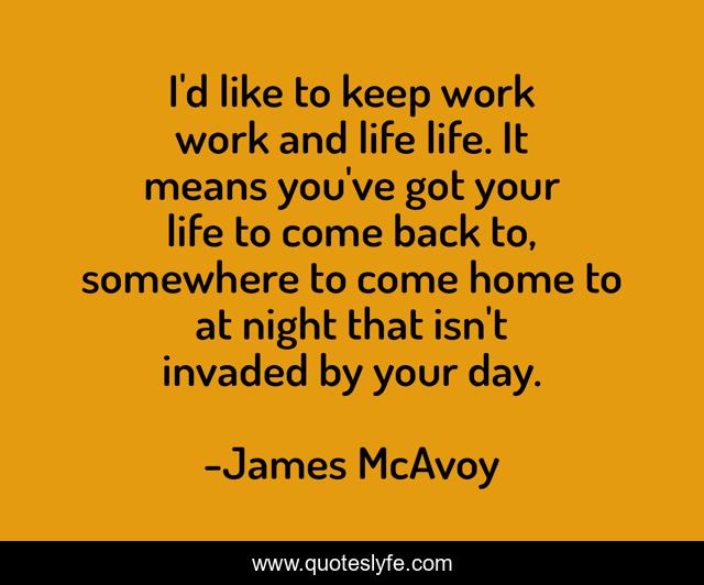I'd like to keep work work and life life. It means you've got your life to come back to, somewhere to come home to at night that isn't invaded by your day.