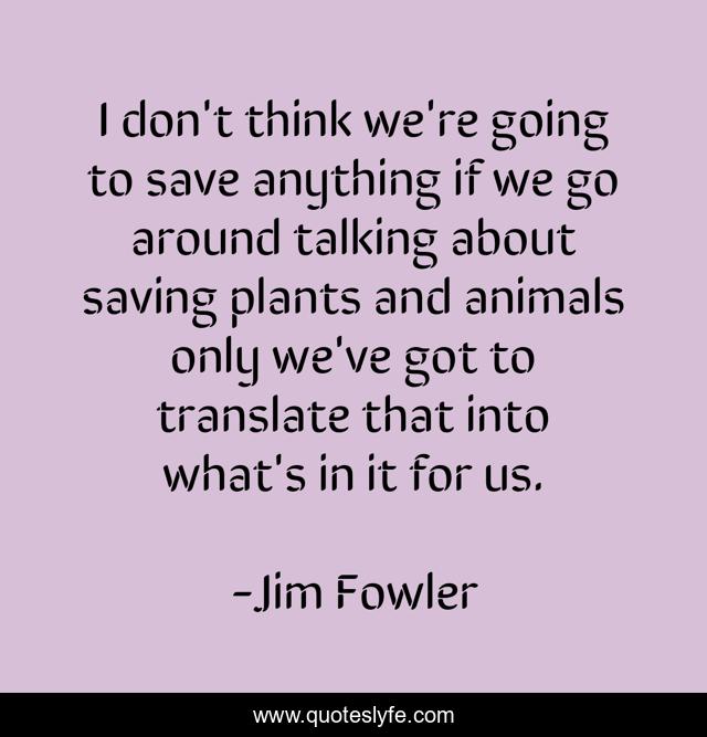 I don't think we're going to save anything if we go around talking about saving plants and animals only we've got to translate that into what's in it for us.