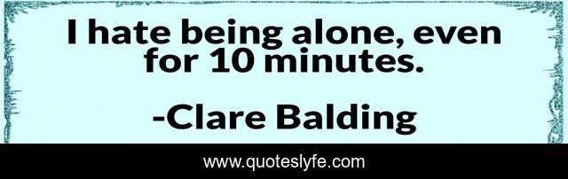I hate being alone, even for 10 minutes.