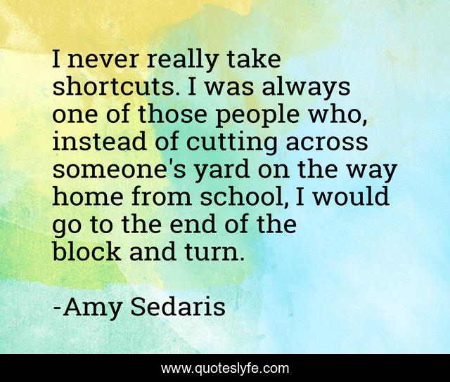 I never really take shortcuts. I was always one of those people who, instead of cutting across someone's yard on the way home from school, I would go to the end of the block and turn.