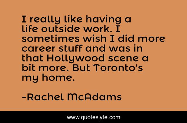 I really like having a life outside work. I sometimes wish I did more career stuff and was in that Hollywood scene a bit more. But Toronto's my home.