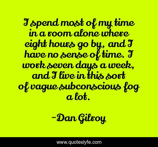 I spend most of my time in a room alone where eight hours go by, and I have no sense of time. I work seven days a week, and I live in this sort of vague subconscious fog a lot.