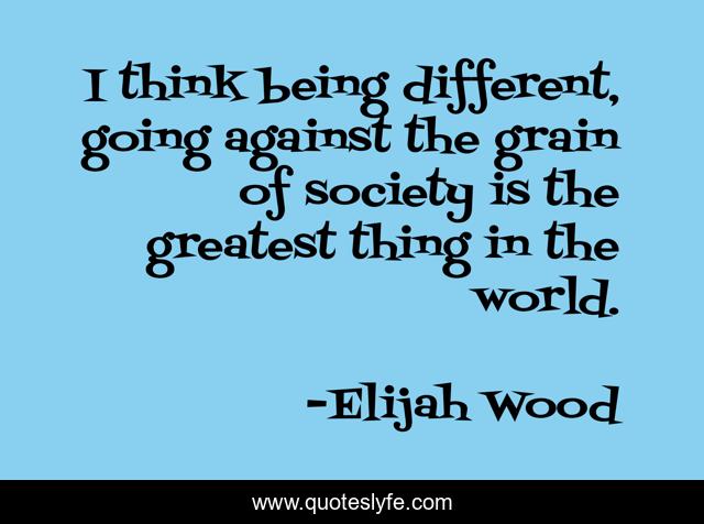 I think being different, going against the grain of society is the greatest thing in the world.