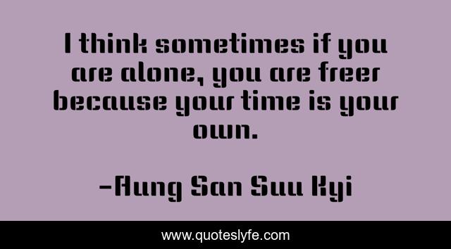 I think sometimes if you are alone, you are freer because your time is your own.