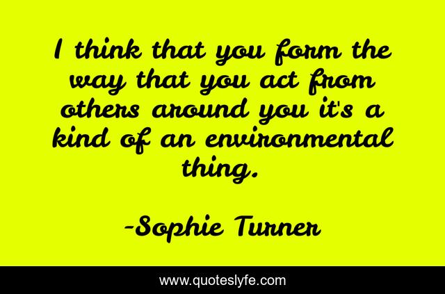 I think that you form the way that you act from others around you it's a kind of an environmental thing.