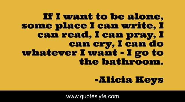 If I want to be alone, some place I can write, I can read, I can pray, I can cry, I can do whatever I want - I go to the bathroom.