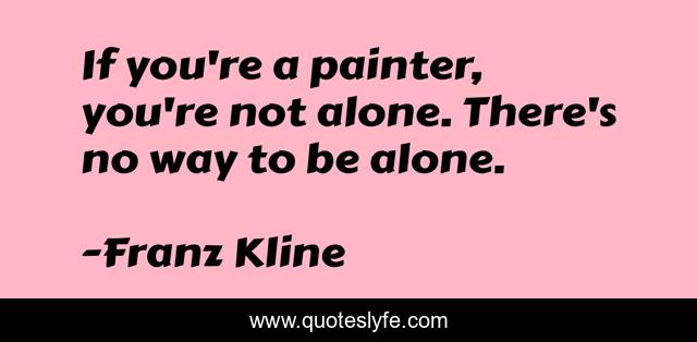 If you're a painter, you're not alone. There's no way to be alone.