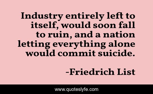 Industry entirely left to itself, would soon fall to ruin, and a nation letting everything alone would commit suicide.