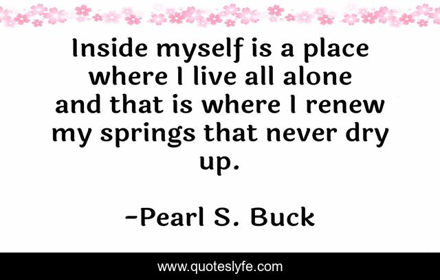 Inside myself is a place where I live all alone and that is where I renew my springs that never dry up.