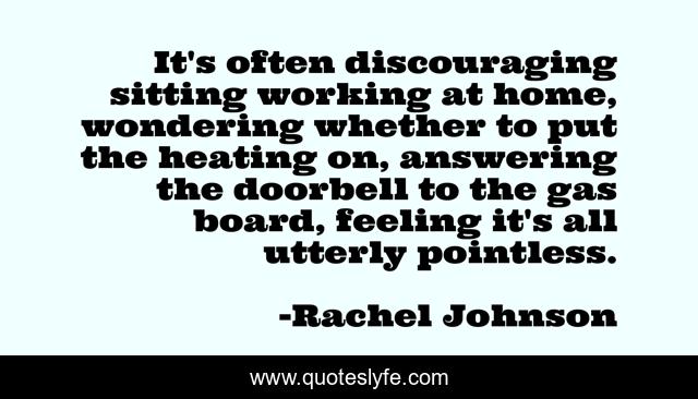 It's often discouraging sitting working at home, wondering whether to put the heating on, answering the doorbell to the gas board, feeling it's all utterly pointless.