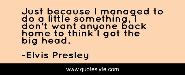 Just because I managed to do a little something, I don't want anyone back home to think I got the big head.