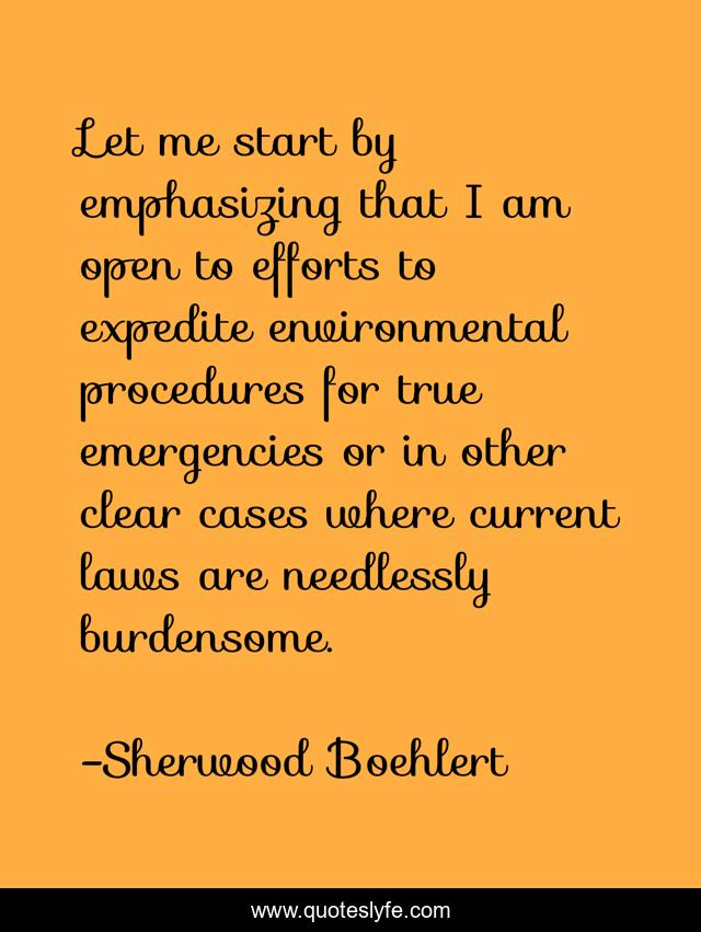 Let me start by emphasizing that I am open to efforts to expedite environmental procedures for true emergencies or in other clear cases where current laws are needlessly burdensome.