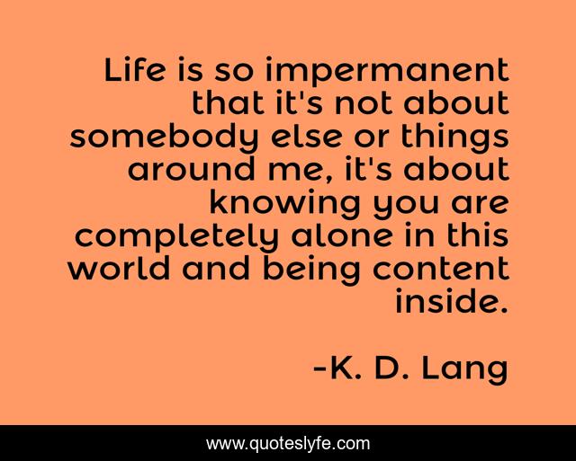 Life is so impermanent that it's not about somebody else or things around me, it's about knowing you are completely alone in this world and being content inside.