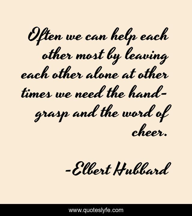 Often we can help each other most by leaving each other alone at other times we need the hand-grasp and the word of cheer.