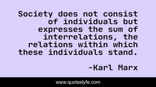Society does not consist of individuals but expresses the sum of interrelations, the relations within which these individuals stand.