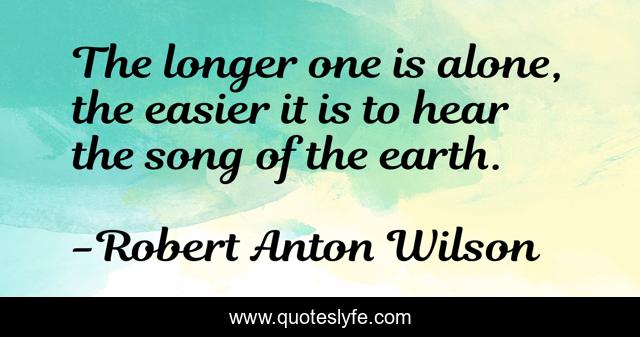 The longer one is alone, the easier it is to hear the song of the earth.
