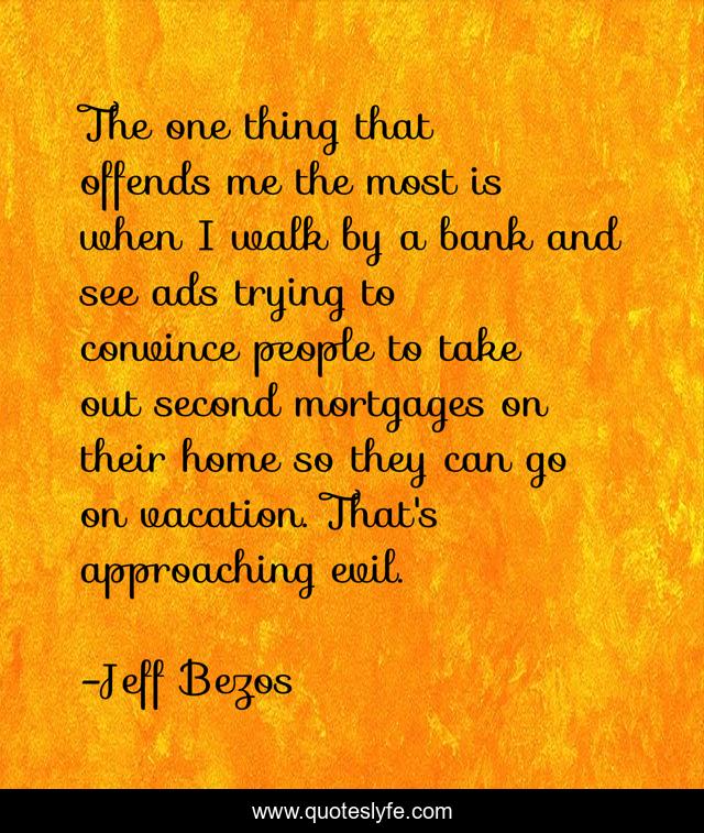 The one thing that offends me the most is when I walk by a bank and see ads trying to convince people to take out second mortgages on their home so they can go on vacation. That's approaching evil.