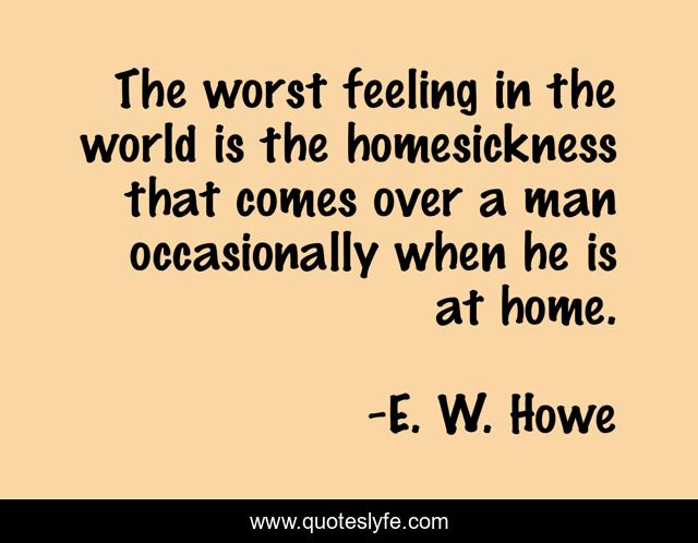 The worst feeling in the world is the homesickness that comes over a man occasionally when he is at home.