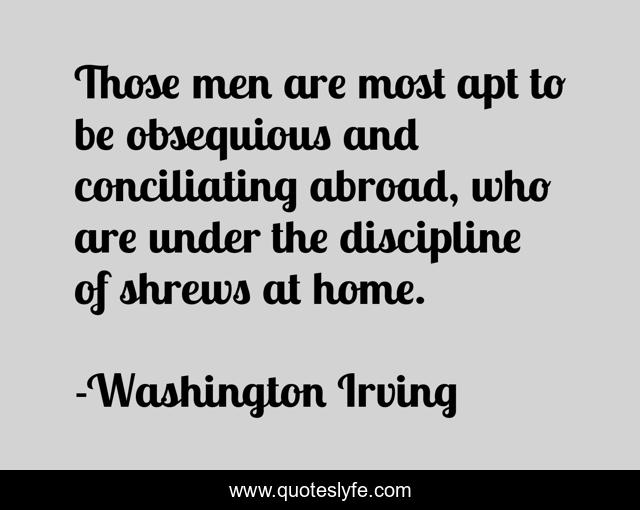 Those men are most apt to be obsequious and conciliating abroad, who are under the discipline of shrews at home.
