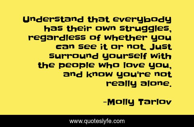 Understand that everybody has their own struggles, regardless of whether you can see it or not. Just surround yourself with the people who love you, and know you're not really alone.