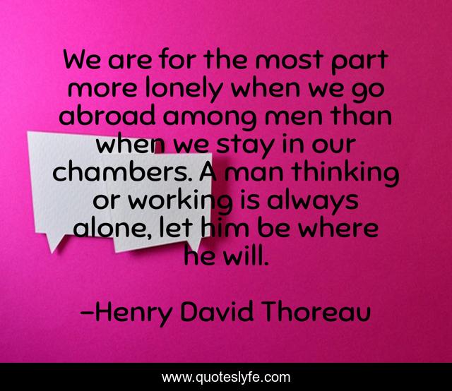 We are for the most part more lonely when we go abroad among men than when we stay in our chambers. A man thinking or working is always alone, let him be where he will.