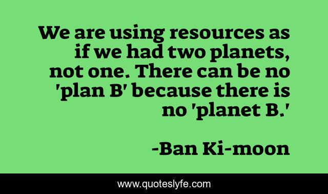 We are using resources as if we had two planets, not one. There can be no 'plan B' because there is no 'planet B.'