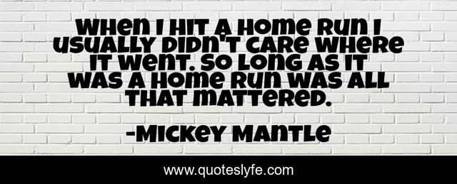 When I hit a home run I usually didn't care where it went. So long as it was a home run was all that mattered.