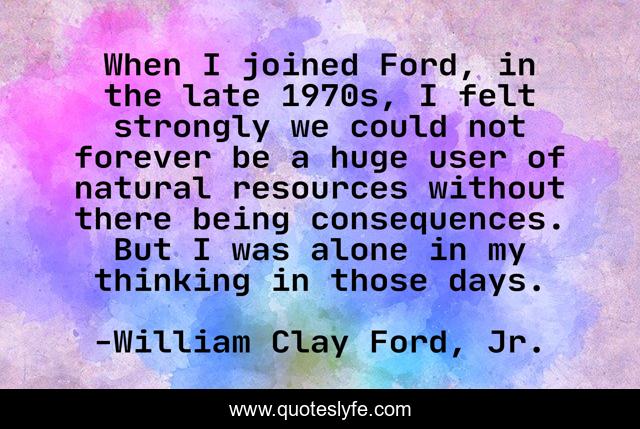 When I joined Ford, in the late 1970s, I felt strongly we could not forever be a huge user of natural resources without there being consequences. But I was alone in my thinking in those days.