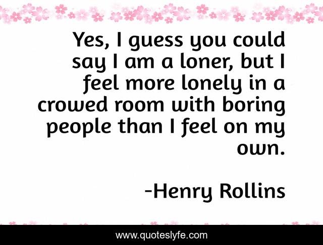 Yes, I guess you could say I am a loner, but I feel more lonely in a crowed room with boring people than I feel on my own.