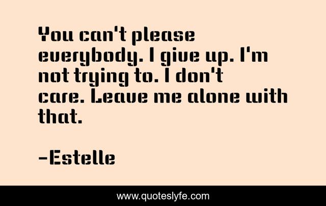 You can't please everybody. I give up. I'm not trying to. I don't care. Leave me alone with that.