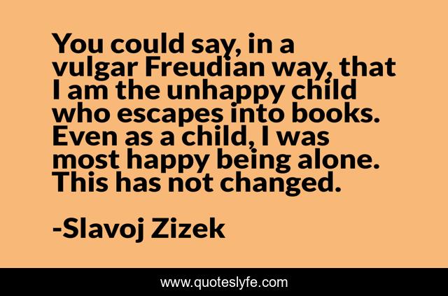 You could say, in a vulgar Freudian way, that I am the unhappy child who escapes into books. Even as a child, I was most happy being alone. This has not changed.