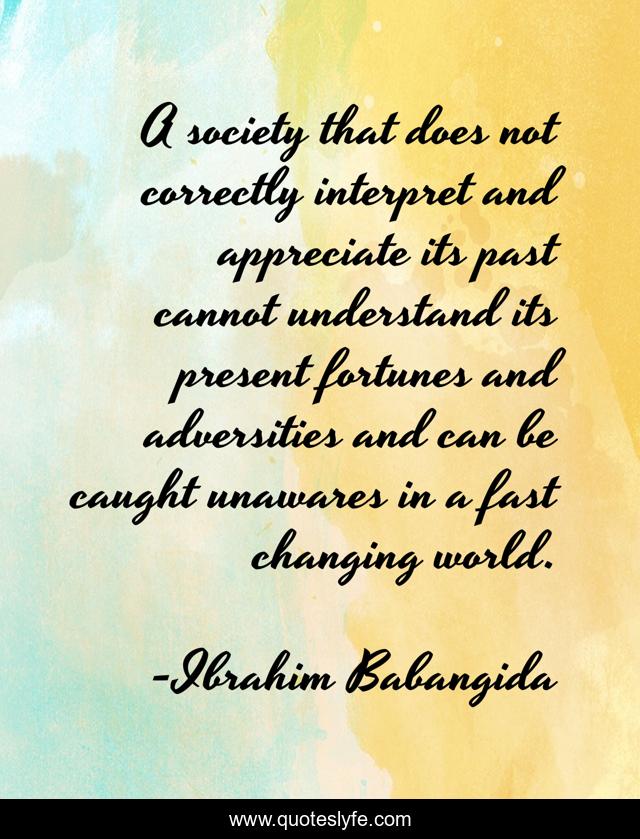 A society that does not correctly interpret and appreciate its past cannot understand its present fortunes and adversities and can be caught unawares in a fast changing world.