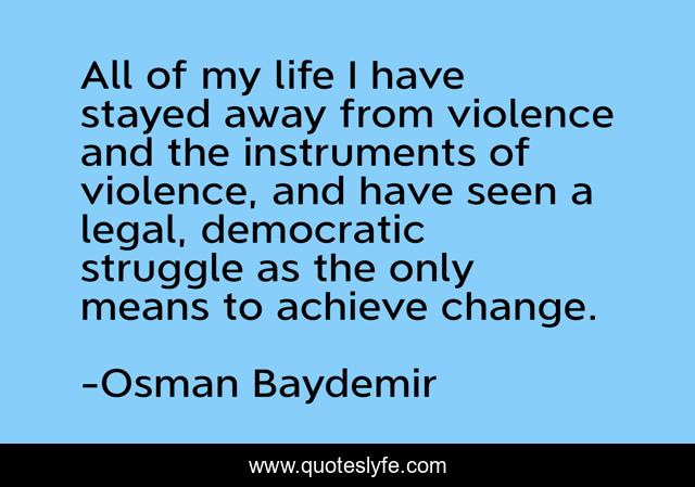 All of my life I have stayed away from violence and the instruments of violence, and have seen a legal, democratic struggle as the only means to achieve change.