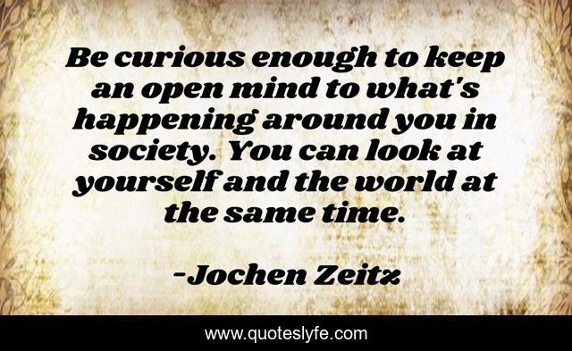 Be curious enough to keep an open mind to what's happening around you in society. You can look at yourself and the world at the same time.