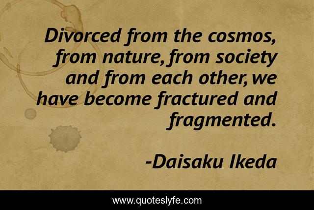 Divorced from the cosmos, from nature, from society and from each other, we have become fractured and fragmented.