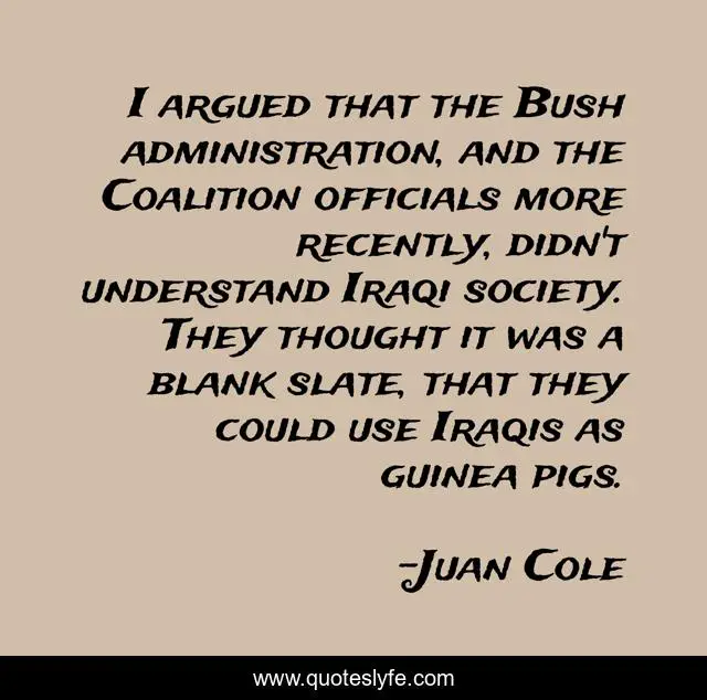 I argued that the Bush administration, and the Coalition officials more recently, didn't understand Iraqi society. They thought it was a blank slate, that they could use Iraqis as guinea pigs.
