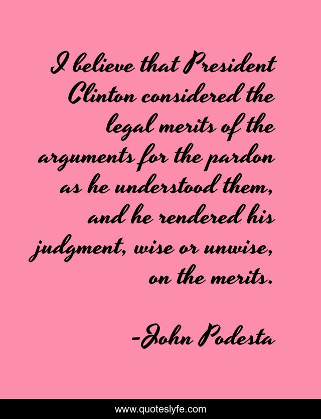 I believe that President Clinton considered the legal merits of the arguments for the pardon as he understood them, and he rendered his judgment, wise or unwise, on the merits.