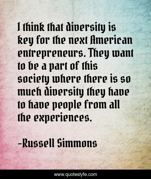 I think that diversity is key for the next American entrepreneurs. They want to be a part of this society where there is so much diversity they have to have people from all the experiences.