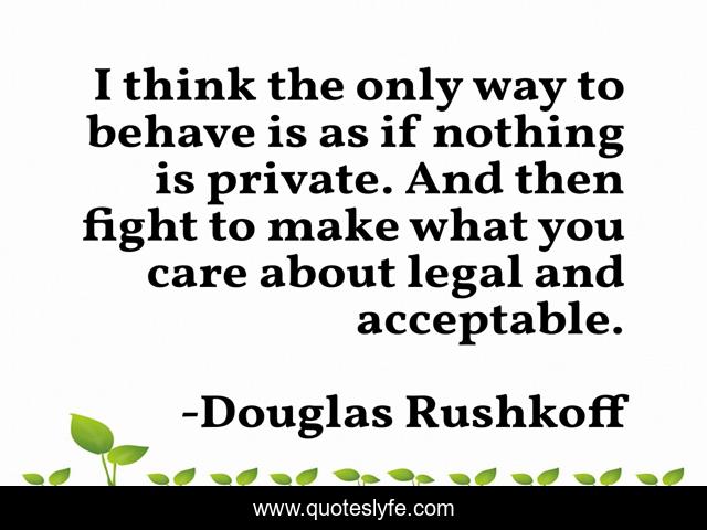 I think the only way to behave is as if nothing is private. And then fight to make what you care about legal and acceptable.