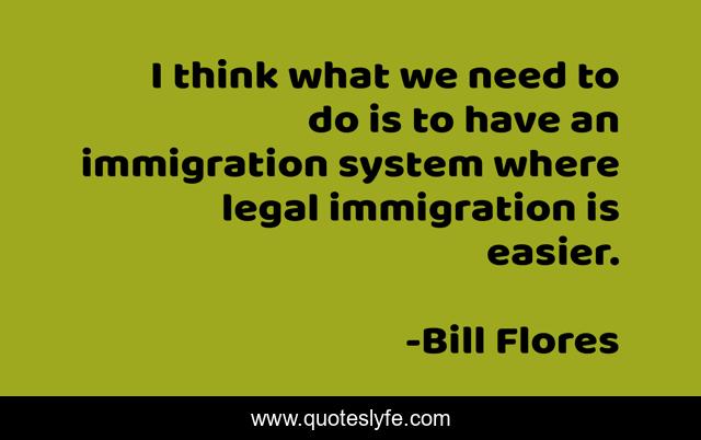 I think what we need to do is to have an immigration system where legal immigration is easier.