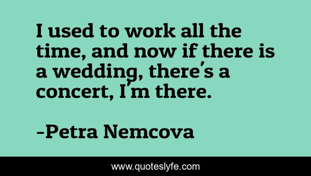 I used to work all the time, and now if there is a wedding, there's a concert, I'm there.
