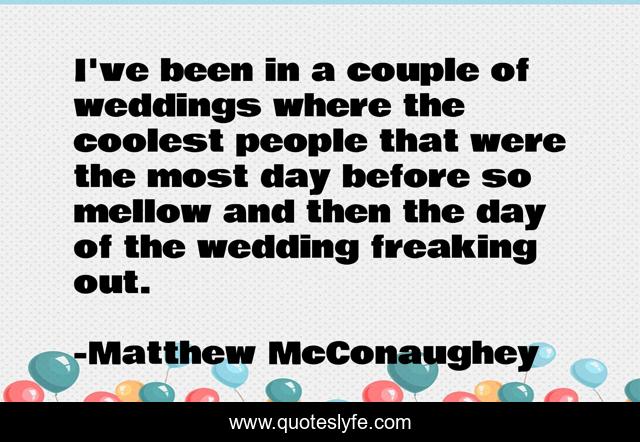 I've been in a couple of weddings where the coolest people that were the most day before so mellow and then the day of the wedding freaking out.
