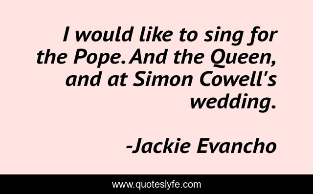 I would like to sing for the Pope. And the Queen, and at Simon Cowell's wedding.
